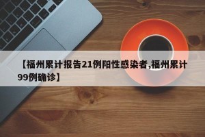 【福州累计报告21例阳性感染者,福州累计99例确诊】