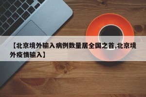 【北京境外输入病例数量居全国之首,北京境外疫情输入】