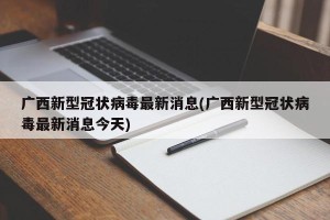 广西新型冠状病毒最新消息(广西新型冠状病毒最新消息今天)
