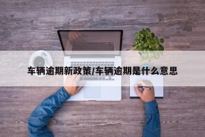 车辆逾期新政策/车辆逾期是什么意思