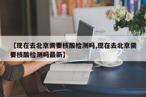 【现在去北京需要核酸检测吗,现在去北京需要核酸检测吗最新】