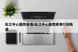 松江中心医院疫情/松江中心医院疫情行动轨迹