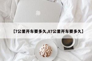 【7公里开车要多久,87公里开车要多久】