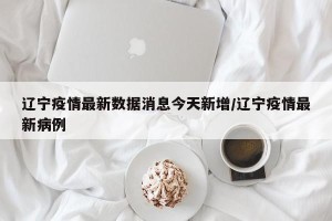 辽宁疫情最新数据消息今天新增/辽宁疫情最新病例