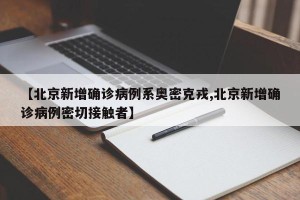 【北京新增确诊病例系奥密克戎,北京新增确诊病例密切接触者】