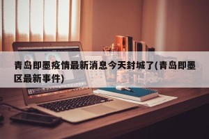 青岛即墨疫情最新消息今天封城了(青岛即墨区最新事件)
