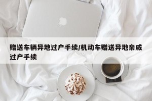 赠送车辆异地过户手续/机动车赠送异地亲戚过户手续