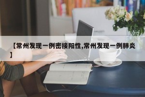 【常州发现一例密接阳性,常州发现一例肺炎】