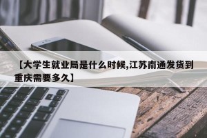 【大学生就业局是什么时候,江苏南通发货到重庆需要多久】