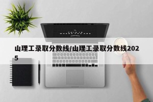 山理工录取分数线/山理工录取分数线2025