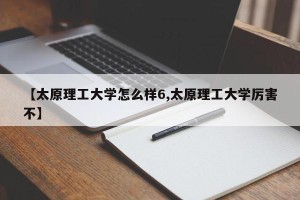 【太原理工大学怎么样6,太原理工大学厉害不】