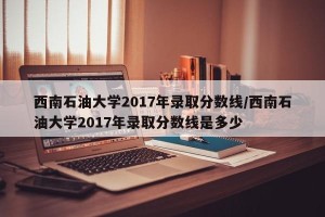 西南石油大学2017年录取分数线/西南石油大学2017年录取分数线是多少