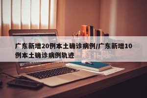 广东新增20例本土确诊病例/广东新增10例本土确诊病例轨迹