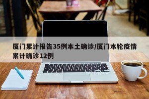 厦门累计报告35例本土确诊/厦门本轮疫情累计确诊12例