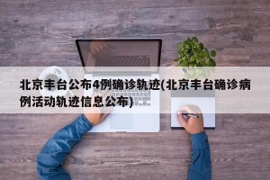 北京丰台公布4例确诊轨迹(北京丰台确诊病例活动轨迹信息公布)