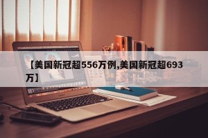 【美国新冠超556万例,美国新冠超693万】