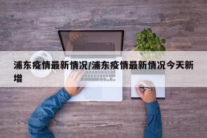 浦东疫情最新情况/浦东疫情最新情况今天新增