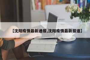 【沈阳疫情最新通报,沈阳疫情最新报道】