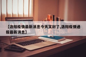 【洛阳疫情最新消息今天又封了,洛阳疫情通报最新消息】