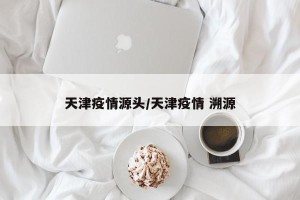 天津疫情源头/天津疫情 溯源
