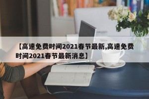 【高速免费时间2021春节最新,高速免费时间2021春节最新消息】
