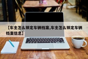 【车主怎么锁定车辆档案,车主怎么锁定车辆档案信息】
