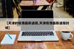 【天津的疫情最新通报,天津疫情最新通报封城】