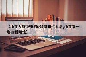 【山东发现1例核酸疑似阳性人员,山东又一地检测阳性】