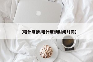 【喀什疫情,喀什疫情封闭时间】