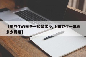 【研究生的学费一般是多少,上研究生一年要多少费用】