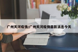 广州天河疫情/广州天河疫情最新消息今天