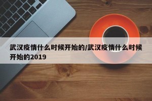 武汉疫情什么时候开始的/武汉疫情什么时候开始的2019