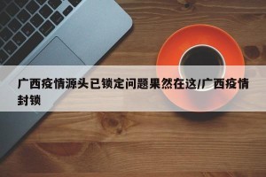 广西疫情源头已锁定问题果然在这/广西疫情封锁
