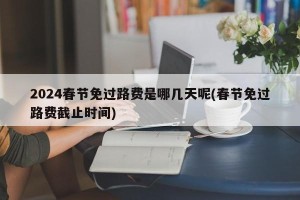 2024春节免过路费是哪几天呢(春节免过路费截止时间)