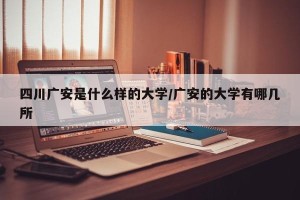 四川广安是什么样的大学/广安的大学有哪几所