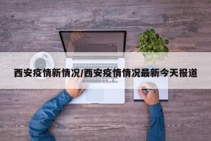 西安疫情新情况/西安疫情情况最新今天报道