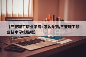 【三亚理工职业学院s怎么办到,三亚理工职业技术学校贴吧】