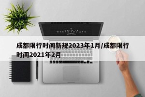 成都限行时间新规2023年1月/成都限行时间2021年2月