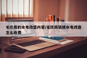 毛坯房的水电改造内容/毛坯房装修水电改造怎么收费