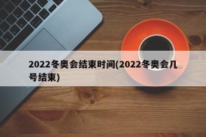 2022冬奥会结束时间(2022冬奥会几号结束)