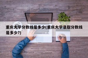 重庆大学分数线是多少(重庆大学录取分数线是多少?)