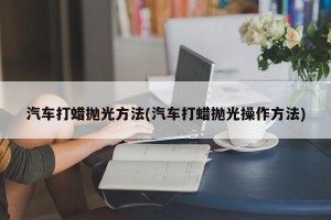 汽车打蜡抛光方法(汽车打蜡抛光操作方法)