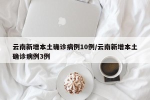 云南新增本土确诊病例10例/云南新增本土确诊病例3例