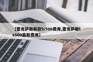 【雷克萨斯新款ls500费用,雷克萨斯ls500最新费用】