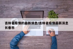 吉林省疫情的最新消息/吉林省疫情最新消息长春市