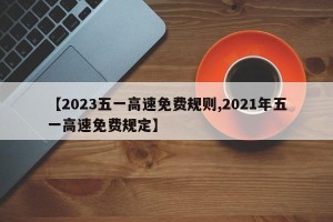 【2023五一高速免费规则,2021年五一高速免费规定】