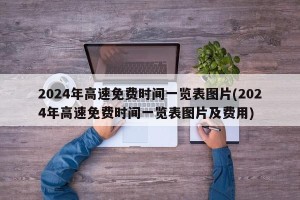 2024年高速免费时间一览表图片(2024年高速免费时间一览表图片及费用)