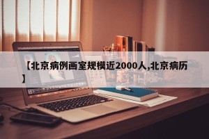 【北京病例画室规模近2000人,北京病历】