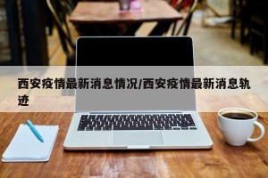 西安疫情最新消息情况/西安疫情最新消息轨迹