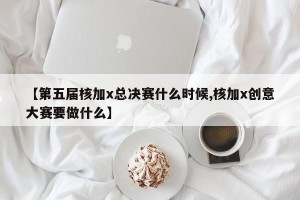【第五届核加x总决赛什么时候,核加x创意大赛要做什么】